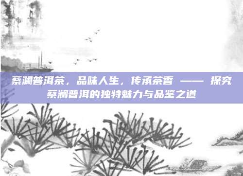 蔡澜普洱茶,品味人生,传承茶香 —— 探究蔡澜普洱的独特魅力与品鉴之道