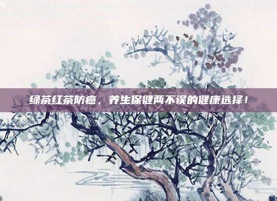 绿茶红茶防癌,养生保健两不误的健康选择!