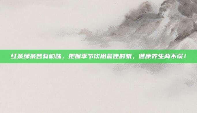 红茶绿茶各有韵味,把握季节饮用最佳时机,健康养生两不误!