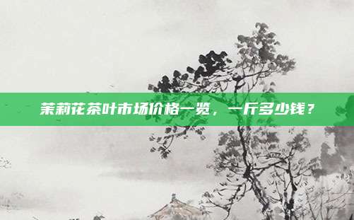 茉莉花茶叶市场价格一览，一斤多少钱？