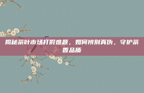 揭秘茶叶市场打假难题,如何辨别真伪,守护茶香品质