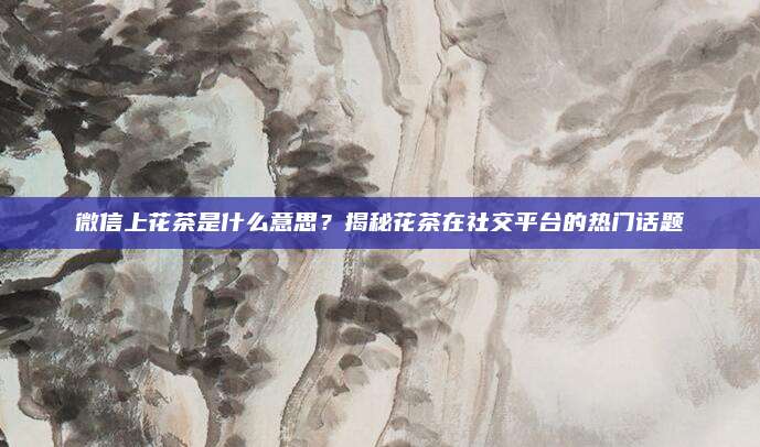 微信上花茶是什么意思？揭秘花茶在社交平台的热门话题