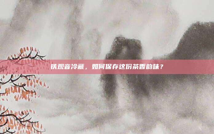 铁观音冷藏,如何保存这份茶香韵味?