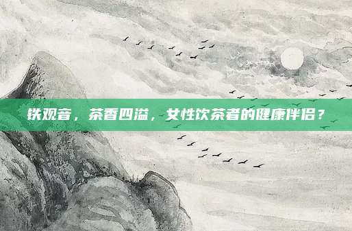 铁观音，茶香四溢，女性饮茶者的健康伴侣？