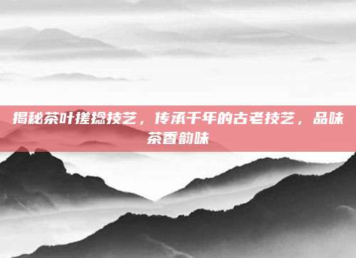 揭秘茶叶搓捻技艺,传承千年的古老技艺,品味茶香韵味