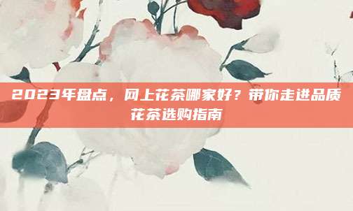 2023年盘点,网上花茶哪家好?带你走进品质花茶选购指南