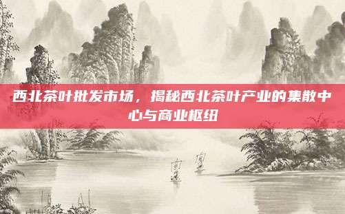 西北茶叶批发市场,揭秘西北茶叶产业的集散中心与商业枢纽