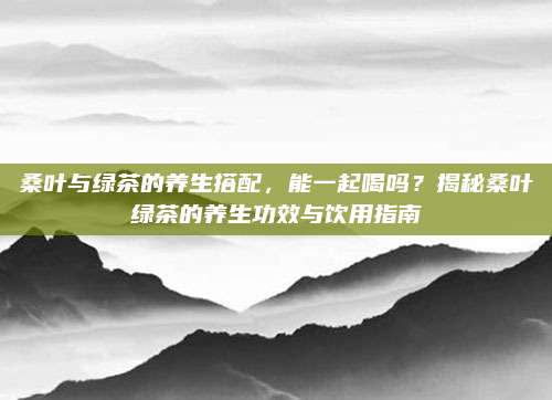 桑叶与绿茶的养生搭配,能一起喝吗?揭秘桑叶绿茶的养生功效与饮用指南