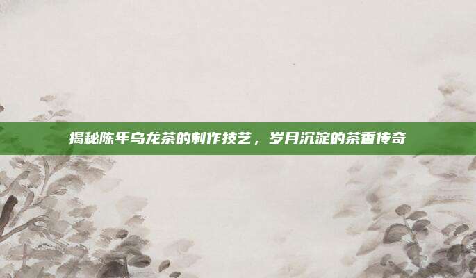 揭秘陈年乌龙茶的制作技艺,岁月沉淀的茶香传奇
