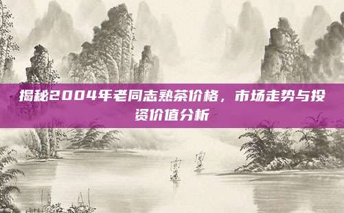 揭秘2004年老同志熟茶价格,市场走势与投资价值分析
