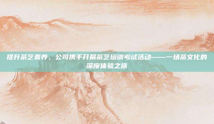 提升茶艺素养，公司携手开展茶艺培训考试活动——一场茶文化的深度体验之旅