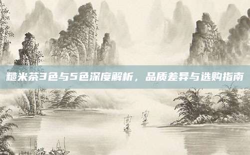 糙米茶3色与5色深度解析,品质差异与选购指南