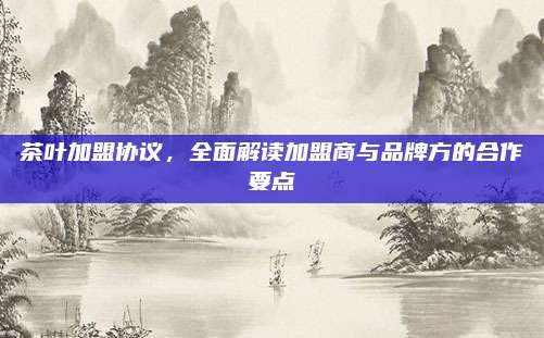 茶叶加盟协议,全面解读加盟商与品牌方的合作要点