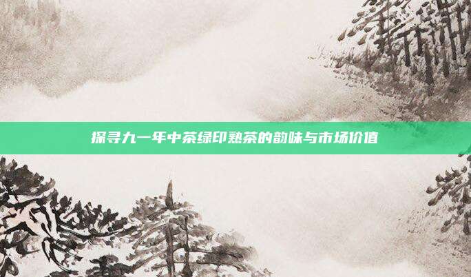 探寻九一年中茶绿印熟茶的韵味与市场价值