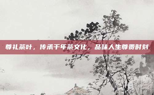 尊礼茶叶，传承千年茶文化，品味人生尊贵时刻