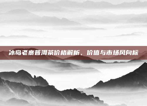 冰岛老寨普洱茶价格解析,价值与市场风向标