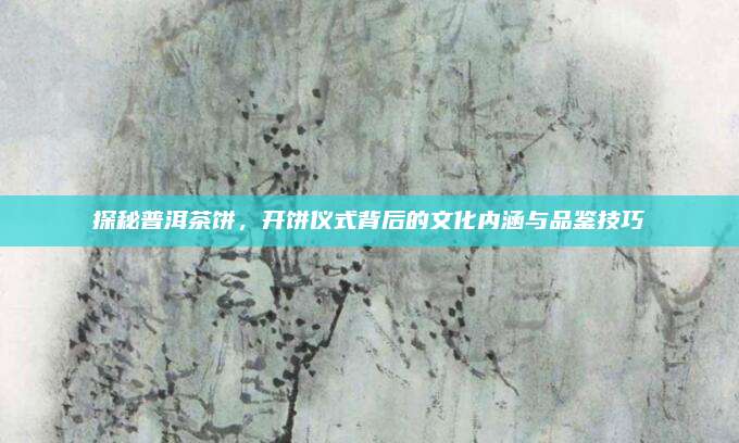 探秘普洱茶饼,开饼仪式背后的文化内涵与品鉴技巧