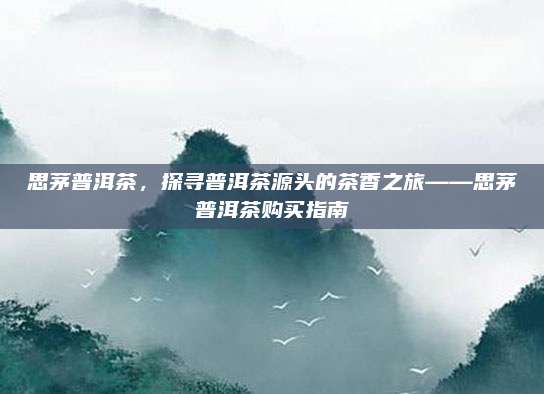 思茅普洱茶，探寻普洱茶源头的茶香之旅——思茅普洱茶购买指南