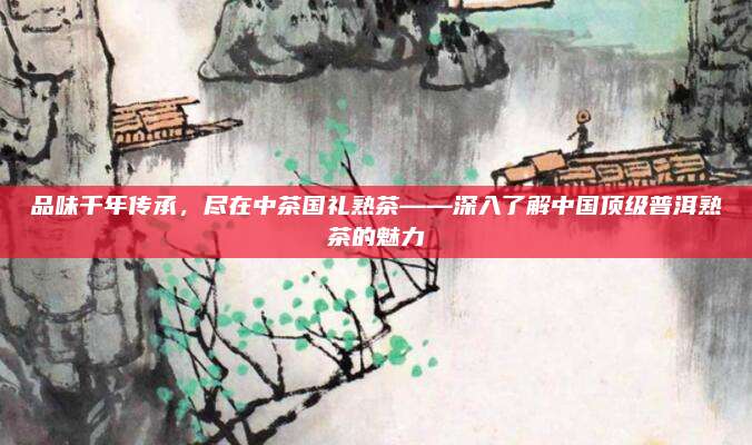 品味千年传承,尽在中茶国礼熟茶——深入了解中国顶级普洱熟茶的魅力