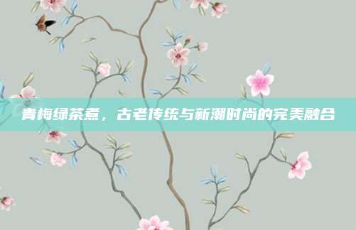 青梅绿茶煮，古老传统与新潮时尚的完美融合