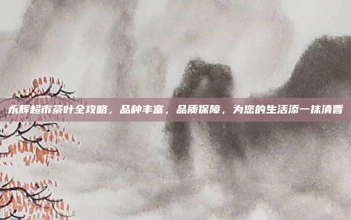 永辉超市茶叶全攻略,品种丰富,品质保障,为您的生活添一抹清香