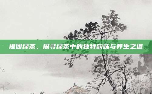 搓团绿茶,探寻绿茶中的独特韵味与养生之道