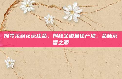 探寻茉莉花茶佳品，揭秘全国最佳产地，品味茶香之源