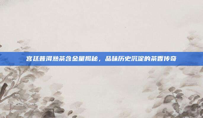 宫廷普洱熟茶含金量揭秘，品味历史沉淀的茶香传奇