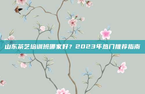 山东茶艺培训班哪家好?2023年热门推荐指南