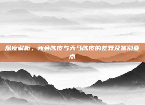 深度解析,新会陈皮与天马陈皮的差异及鉴别要点