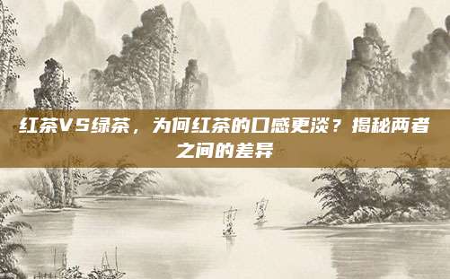 红茶VS绿茶,为何红茶的口感更淡?揭秘两者之间的差异