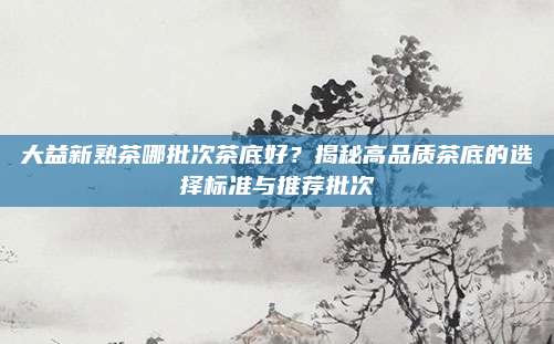 大益新熟茶哪批次茶底好?揭秘高品质茶底的选择标准与推荐批次