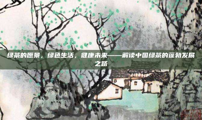 绿茶的愿景,绿色生活,健康未来——解读中国绿茶的蓬勃发展之路
