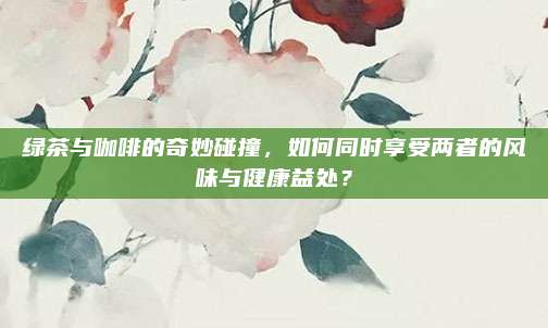 绿茶与咖啡的奇妙碰撞,如何同时享受两者的风味与健康益处?