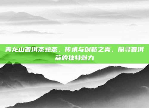 青龙山普洱茶熟茶，传承与创新之美，探寻普洱茶的独特魅力