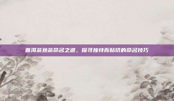 普洱茶熟茶命名之道，探寻独特而贴切的命名技巧