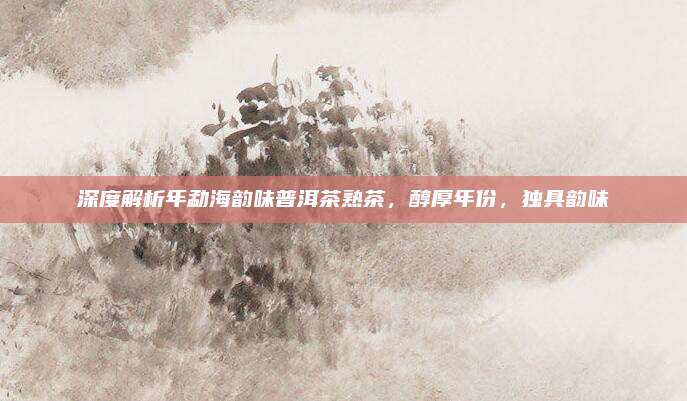 深度解析年勐海韵味普洱茶熟茶,醇厚年份,独具韵味