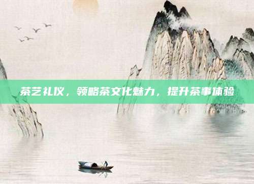 茶艺礼仪，领略茶文化魅力，提升茶事体验