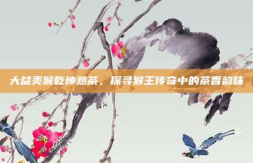 大益美猴乾坤熟茶，探寻猴王传奇中的茶香韵味