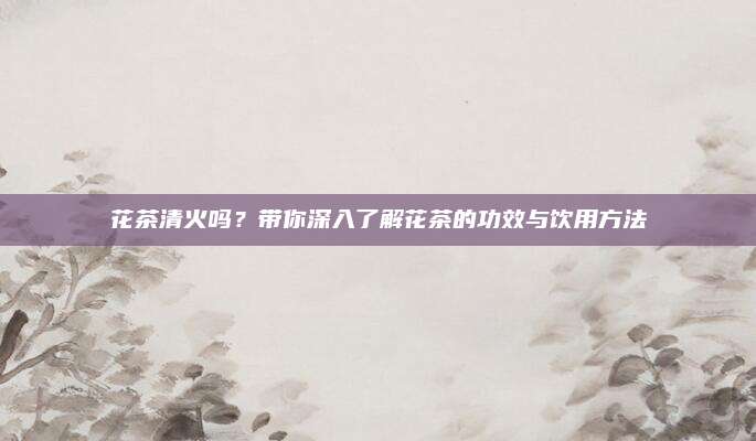 花茶清火吗?带你深入了解花茶的功效与饮用方法