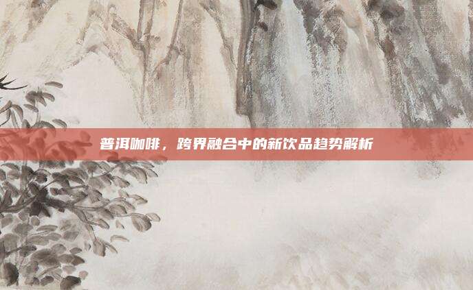 普洱咖啡，跨界融合中的新饮品趋势解析