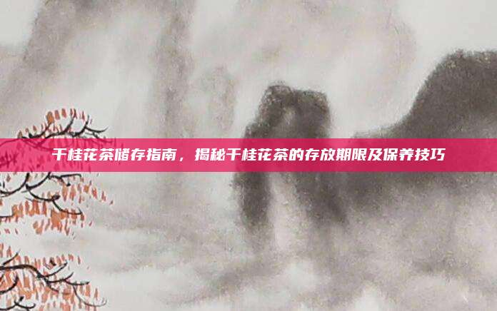 干桂花茶储存指南,揭秘干桂花茶的存放期限及保养技巧