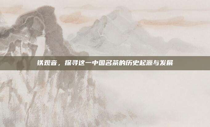 铁观音,探寻这一中国名茶的历史起源与发展