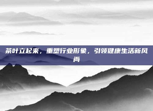 茶叶立起来,重塑行业形象,引领健康生活新风尚