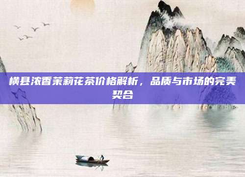 横县浓香茉莉花茶价格解析，品质与市场的完美契合