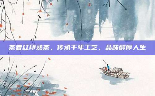 茶者红印熟茶,传承千年工艺,品味醇厚人生