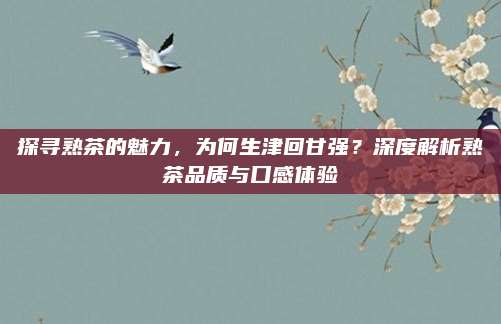 探寻熟茶的魅力,为何生津回甘强?深度解析熟茶品质与口感体验