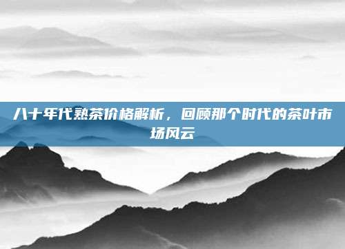 八十年代熟茶价格解析，回顾那个时代的茶叶市场风云