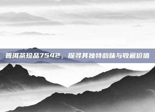 普洱茶珍品7542，探寻其独特韵味与收藏价值