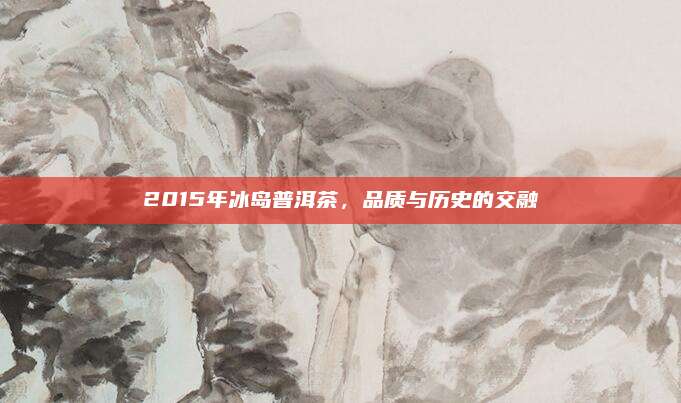2015年冰岛普洱茶,品质与历史的交融